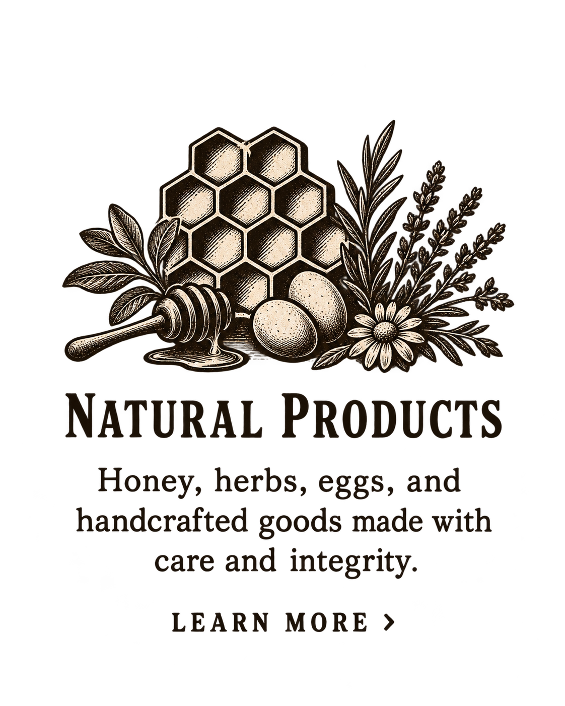 Natural Products — Honey, herbs, eggs, and handcrafted goods made with care and integrity. Learn more.